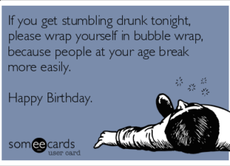 + 112 happy birthday wishes : If you get stumbling drunk tonight, please wrap yourself in bubble wrap, because people at your age break more easily. Happy Birthday.